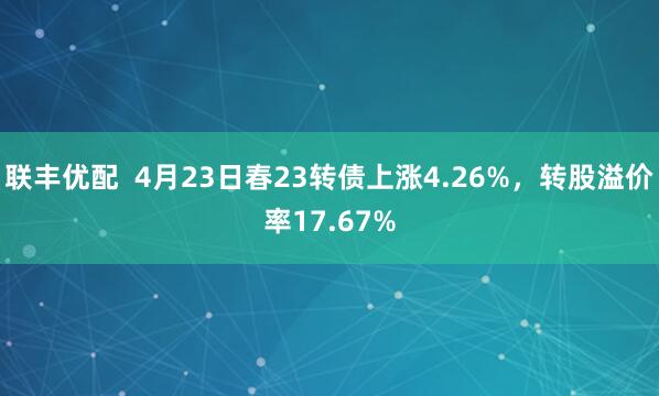 联丰优配  4月23日春23转债上涨4.26%，转股溢价率17.67%