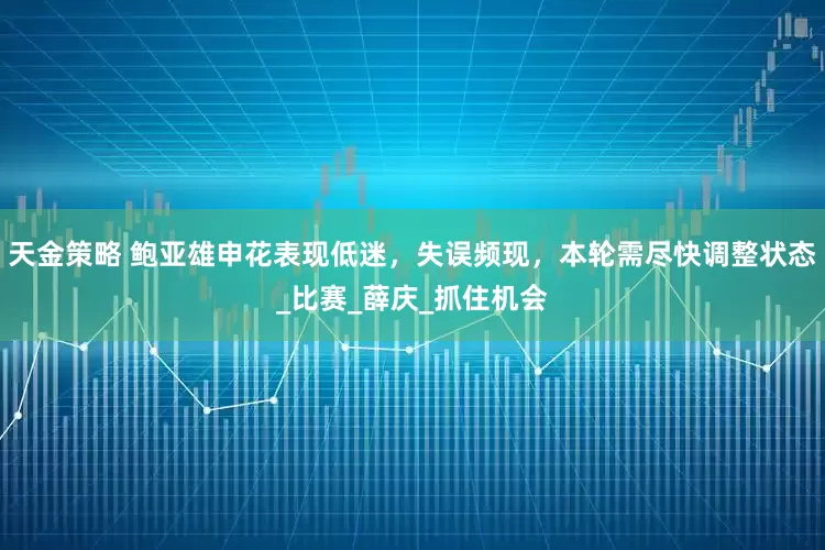天金策略 鲍亚雄申花表现低迷，失误频现，本轮需尽快调整状态_比赛_薛庆_抓住机会