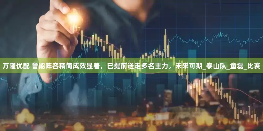 万隆优配 鲁能阵容精简成效显著，已提前送走多名主力，未来可期_泰山队_童磊_比赛