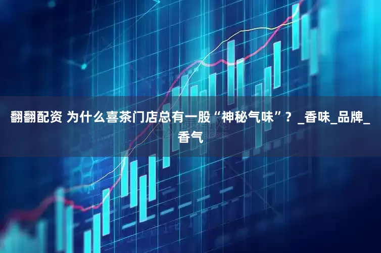 翻翻配资 为什么喜茶门店总有一股“神秘气味”？_香味_品牌_香气