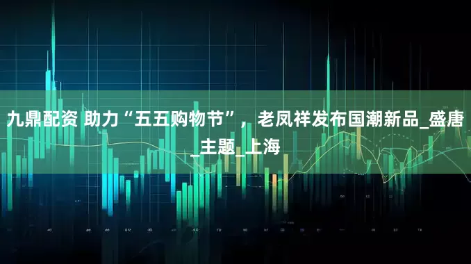 九鼎配资 助力“五五购物节”，老凤祥发布国潮新品_盛唐_主题_上海