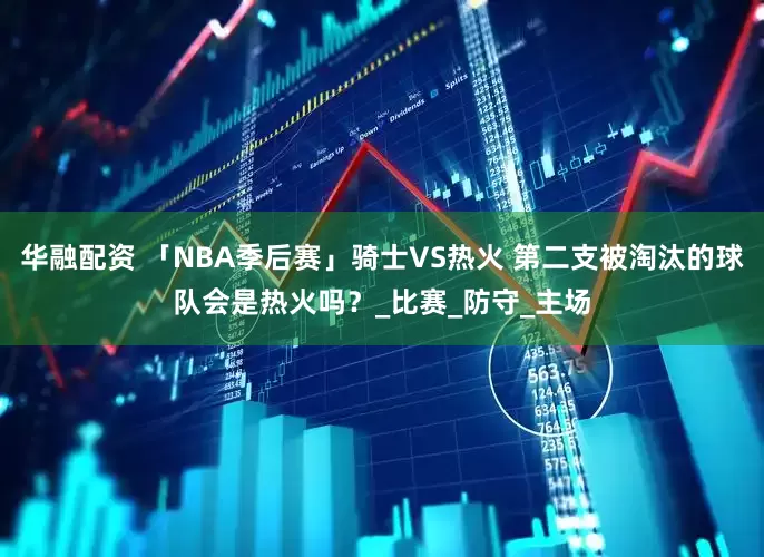 华融配资 「NBA季后赛」骑士VS热火 第二支被淘汰的球队会是热火吗？_比赛_防守_主场