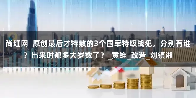 尚红网  原创最后才特赦的3个国军特级战犯，分别有谁？出来时都多大岁数了？_黄维_改造_刘镇湘