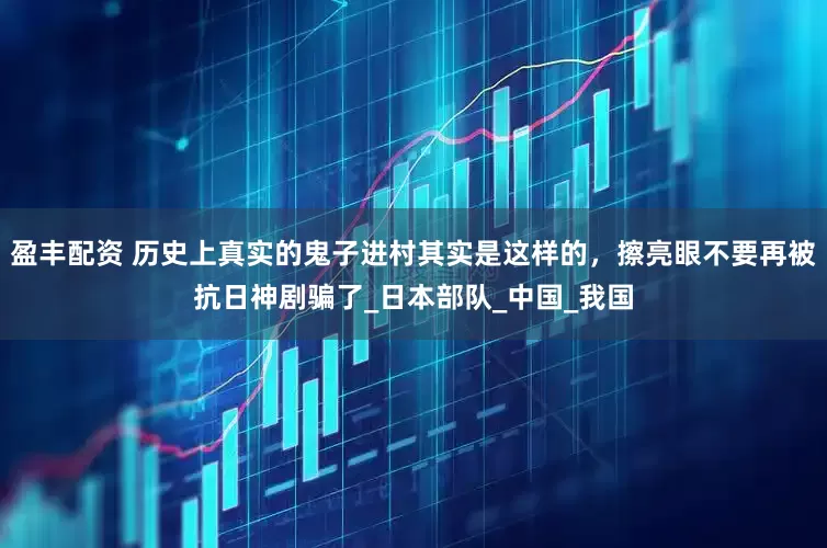 盈丰配资 历史上真实的鬼子进村其实是这样的，擦亮眼不要再被抗日神剧骗了_日本部队_中国_我国