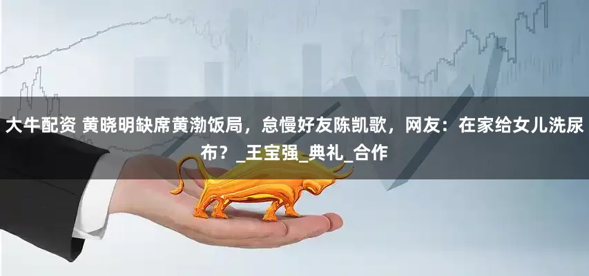 大牛配资 黄晓明缺席黄渤饭局，怠慢好友陈凯歌，网友：在家给女儿洗尿布？_王宝强_典礼_合作