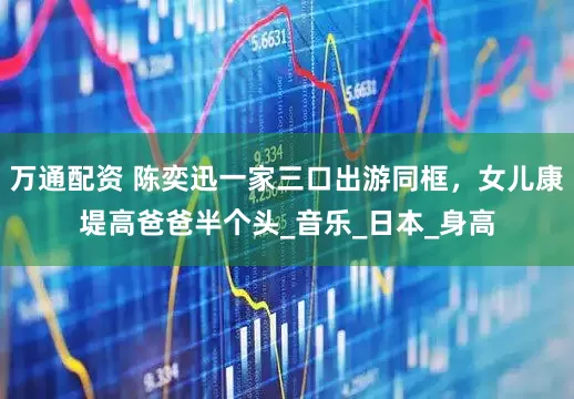 万通配资 陈奕迅一家三口出游同框，女儿康堤高爸爸半个头_音乐_日本_身高