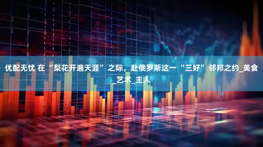 优配无忧 在 “梨花开遍天涯” 之际，赴俄罗斯这一 “三好” 邻邦之约_美食_艺术_主人