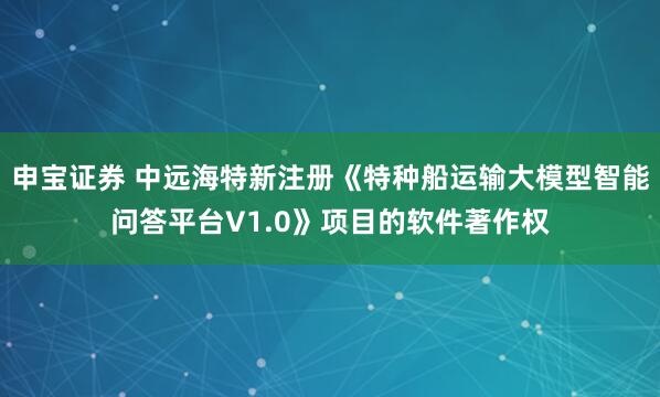 申宝证券 中远海特新注册《特种船运输大模型智能问答平台V1.0》项目的软件著作权
