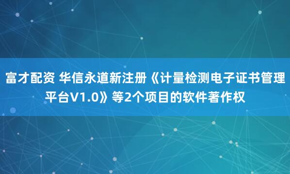 富才配资 华信永道新注册《计量检测电子证书管理平台V1.0》等2个项目的软件著作权