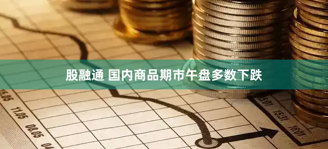股融通 国内商品期市午盘多数下跌