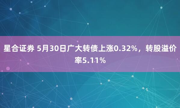 星合证券 5月30日广大转债上涨0.32%，转股溢价率5.11%