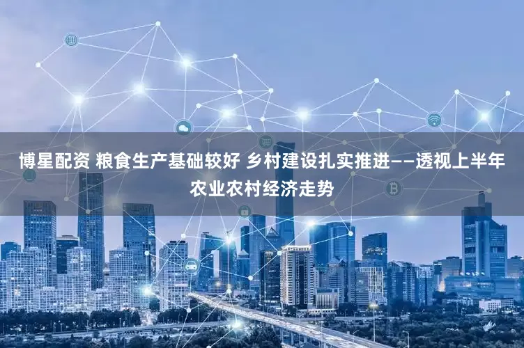 博星配资 粮食生产基础较好 乡村建设扎实推进——透视上半年农业农村经济走势