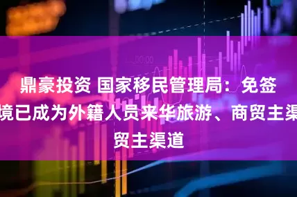 鼎豪投资 国家移民管理局：免签入境已成为外籍人员来华旅游、商贸主渠道