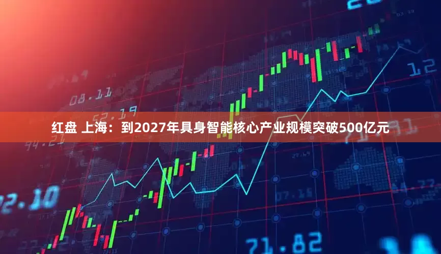 红盘 上海：到2027年具身智能核心产业规模突破500亿元