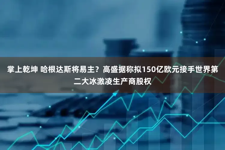 掌上乾坤 哈根达斯将易主？高盛据称拟150亿欧元接手世界第二大冰激凌生产商股权