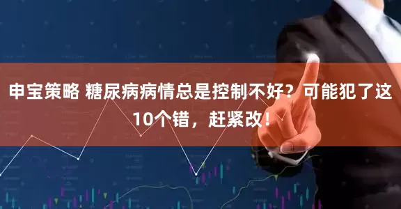 申宝策略 糖尿病病情总是控制不好？可能犯了这10个错，赶紧改！