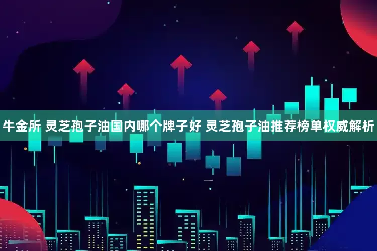 牛金所 灵芝孢子油国内哪个牌子好 灵芝孢子油推荐榜单权威解析