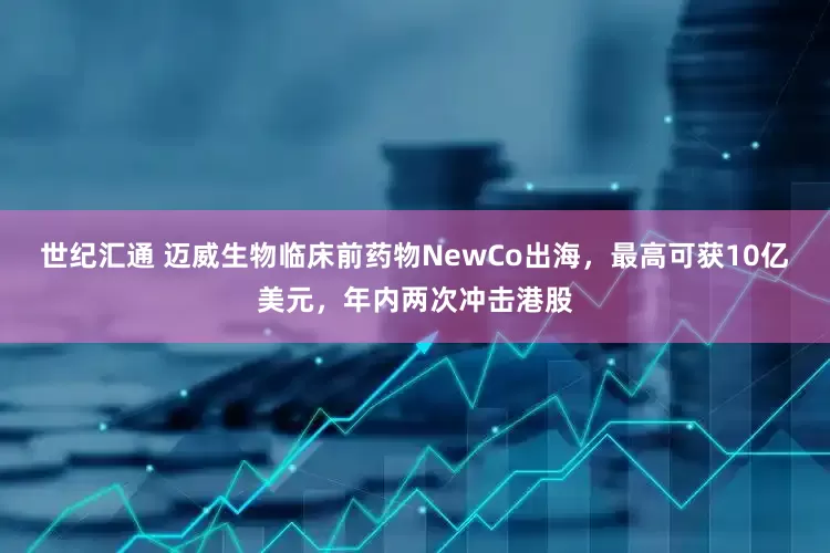 世纪汇通 迈威生物临床前药物NewCo出海，最高可获10亿美元，年内两次冲击港股
