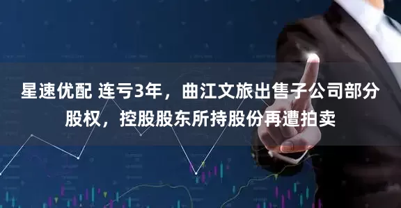 星速优配 连亏3年，曲江文旅出售子公司部分股权，控股股东所持股份再遭拍卖