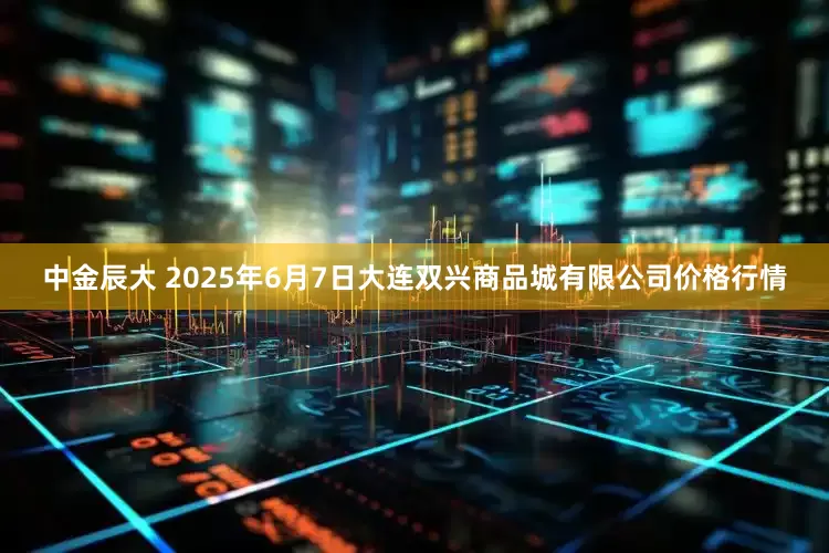 中金辰大 2025年6月7日大连双兴商品城有限公司价格行情