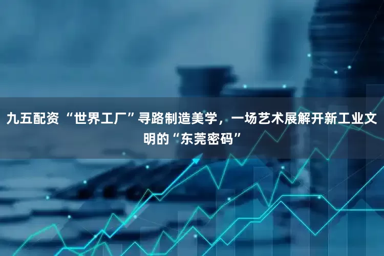 九五配资 “世界工厂”寻路制造美学，一场艺术展解开新工业文明的“东莞密码”