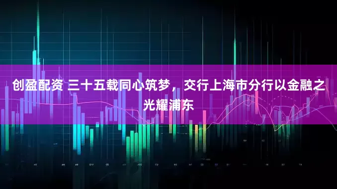 创盈配资 三十五载同心筑梦，交行上海市分行以金融之光耀浦东