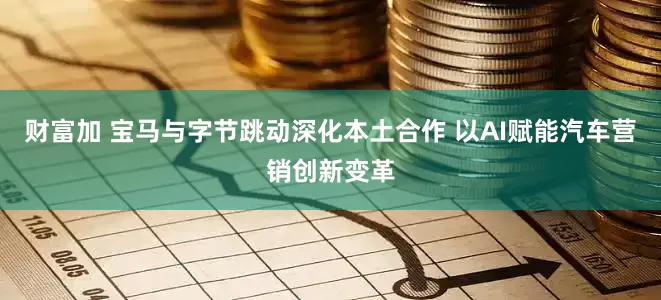 财富加 宝马与字节跳动深化本土合作 以AI赋能汽车营销创新变革