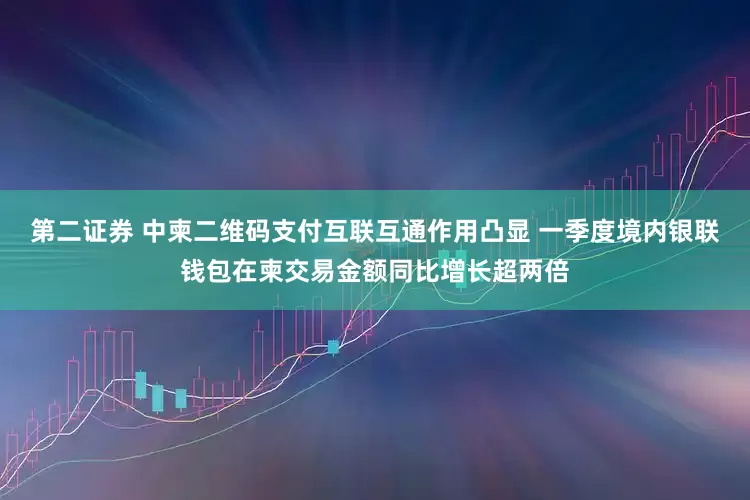 第二证券 中柬二维码支付互联互通作用凸显 一季度境内银联钱包在柬交易金额同比增长超两倍