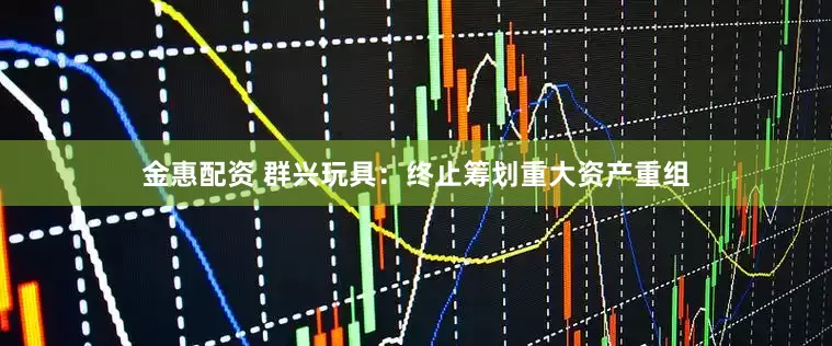 金惠配资 群兴玩具：终止筹划重大资产重组