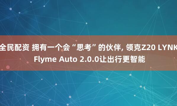 全民配资 拥有一个会“思考”的伙伴, 领克Z20 LYNK Flyme Auto 2.0.0让出行更智能