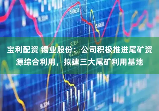 宝利配资 锡业股份：公司积极推进尾矿资源综合利用，拟建三大尾矿利用基地