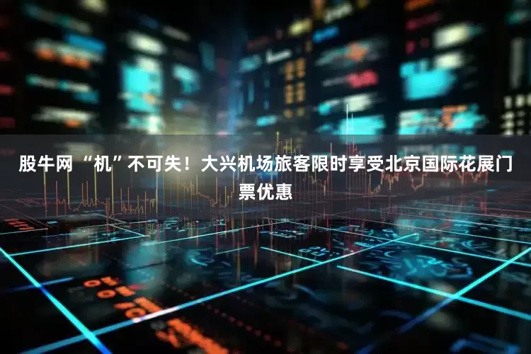 股牛网 “机”不可失！大兴机场旅客限时享受北京国际花展门票优惠