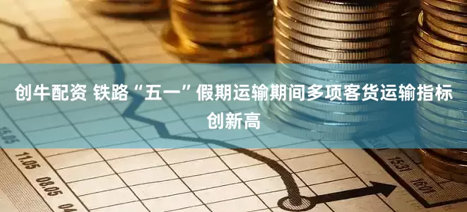 创牛配资 铁路“五一”假期运输期间多项客货运输指标创新高