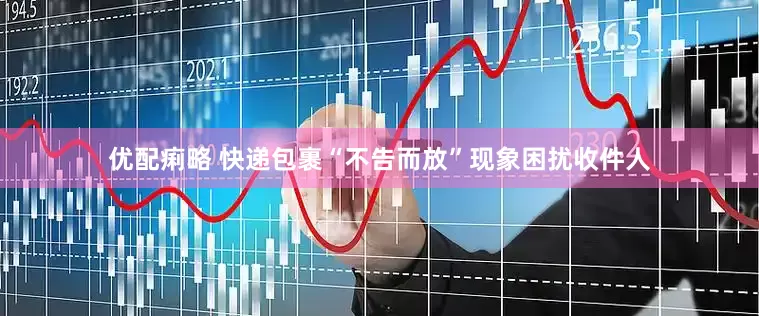 优配痢略 快递包裹“不告而放”现象困扰收件人