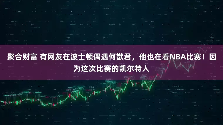 聚合财富 有网友在波士顿偶遇何猷君，他也在看NBA比赛！因为这次比赛的凯尔特人