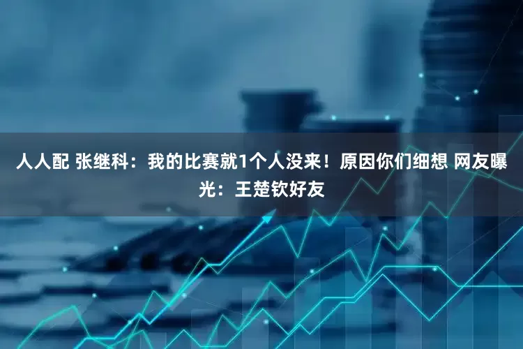 人人配 张继科：我的比赛就1个人没来！原因你们细想 网友曝光：王楚钦好友
